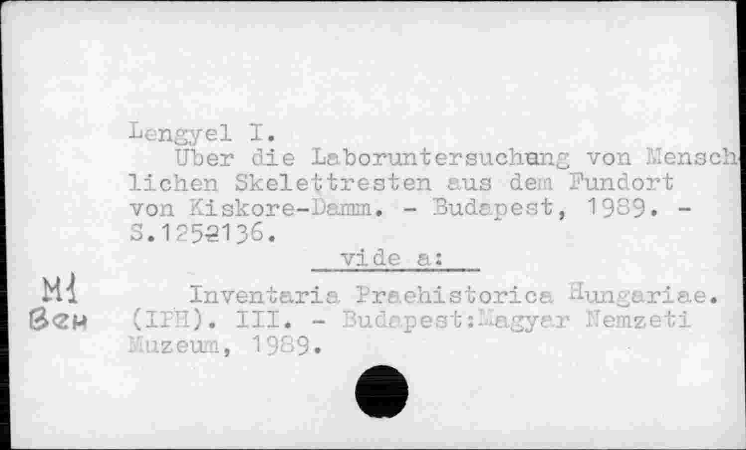 ﻿Lengyel I.
Uber die Laboruntersuchung von Mensel lichen Skelettresten aus dem Fundort von Kiskore-Damm. - Budapest, 1989. -S.1253136.
vi de a:
Ml вем
Inventaria Praehistorica dungariae. (IPH). III. - Budapest :Magyar Nemzeti lïuzeum, 1989.